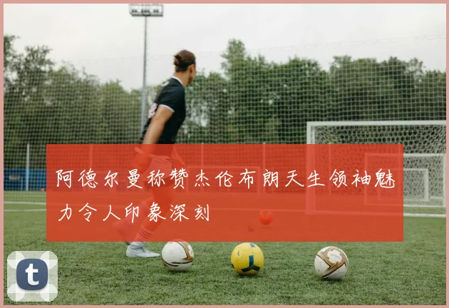 阿德尔曼称赞杰伦布朗天生领袖魅力令人印象深刻
