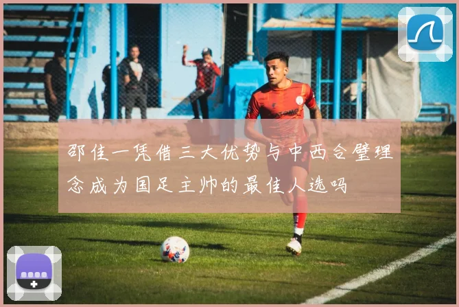 邵佳一凭借三大优势与中西合璧理念成为国足主帅的最佳人选吗