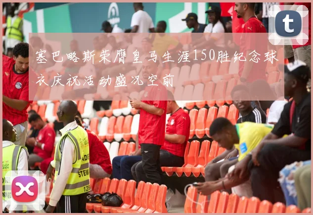 塞巴略斯荣膺皇马生涯150胜纪念球衣庆祝活动盛况空前