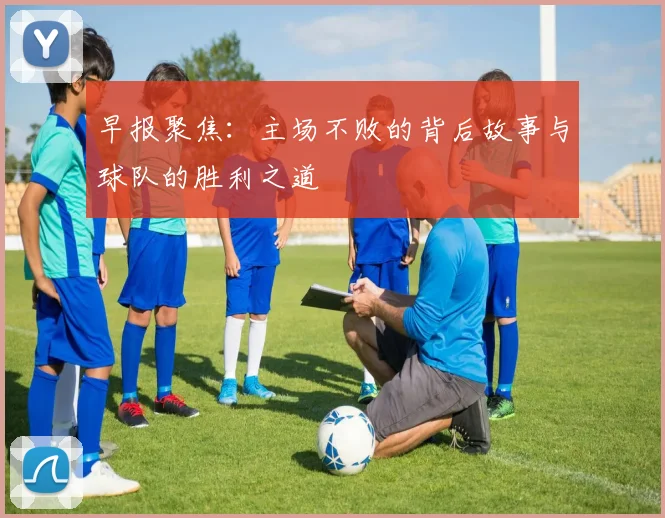 早报聚焦：主场不败的背后故事与球队的胜利之道