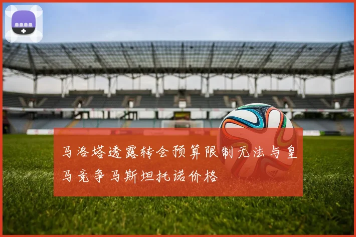 马洛塔透露转会预算限制无法与皇马竞争马斯坦托诺价格