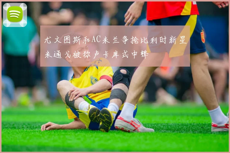 尤文图斯和AC米兰争抢比利时新星米通戈被称卢卡库式中锋