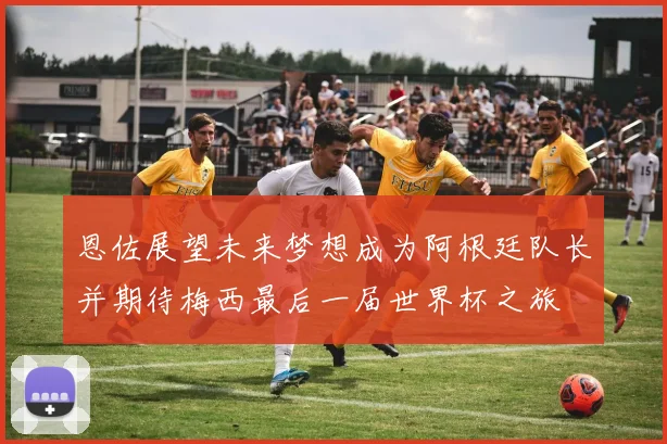 恩佐展望未来梦想成为阿根廷队长并期待梅西最后一届世界杯之旅