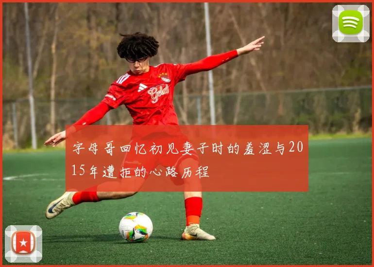 字母哥回忆初见妻子时的羞涩与2015年遭拒的心路历程