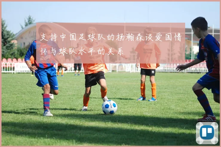支持中国足球队的杨瀚森谈爱国情怀与球队水平的关系