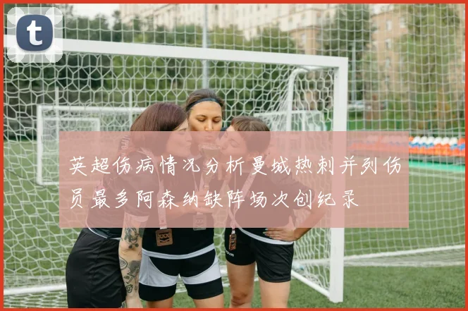 英超伤病情况分析曼城热刺并列伤员最多阿森纳缺阵场次创纪录