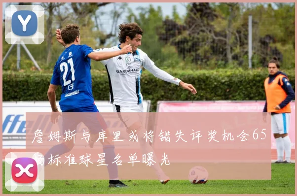 詹姆斯与库里或将错失评奖机会65场标准球星名单曝光