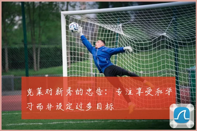 克莱对新秀的忠告:专注享受和学习而非设定过多目标