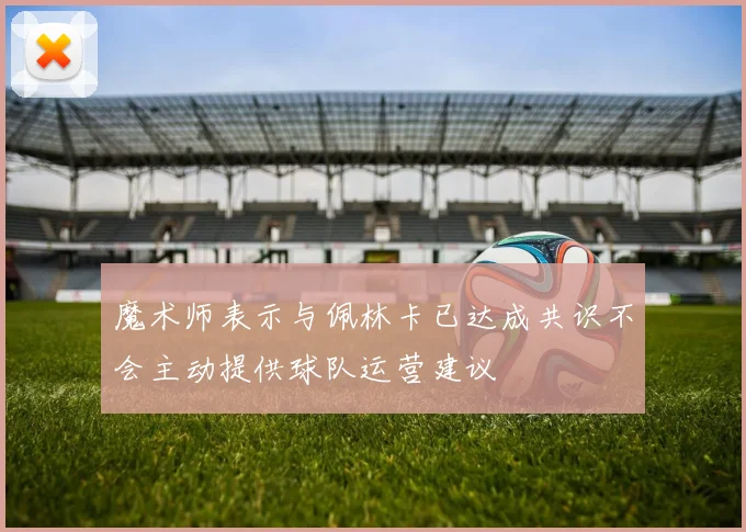 魔术师表示与佩林卡已达成共识不会主动提供球队运营建议