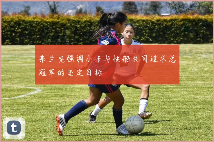 弗兰克强调小卡与快船共同追求总冠军的坚定目标