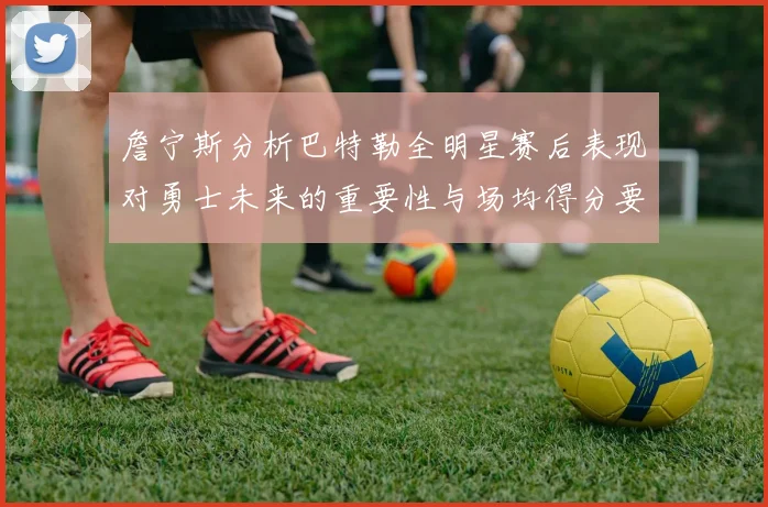 詹宁斯分析巴特勒全明星赛后表现对勇士未来的重要性与场均得分要求