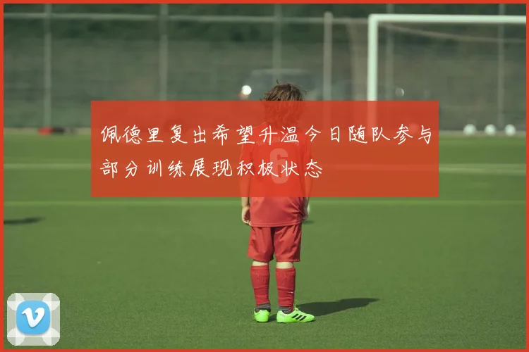 佩德里复出希望升温今日随队参与部分训练展现积极状态