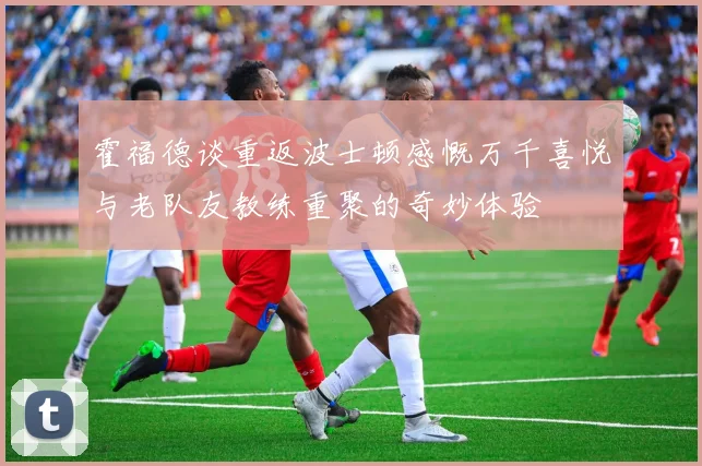 霍福德谈重返波士顿感慨万千喜悦与老队友教练重聚的奇妙体验