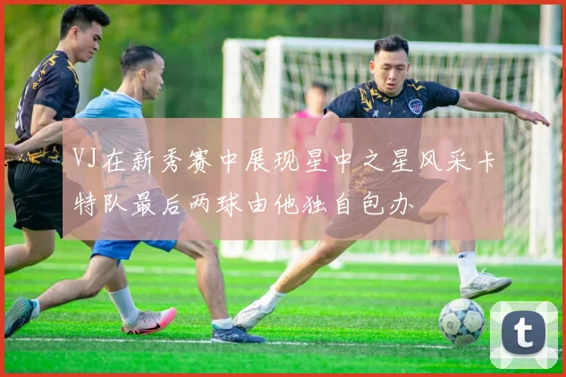 VJ在新秀赛中展现星中之星风采卡特队最后两球由他独自包办