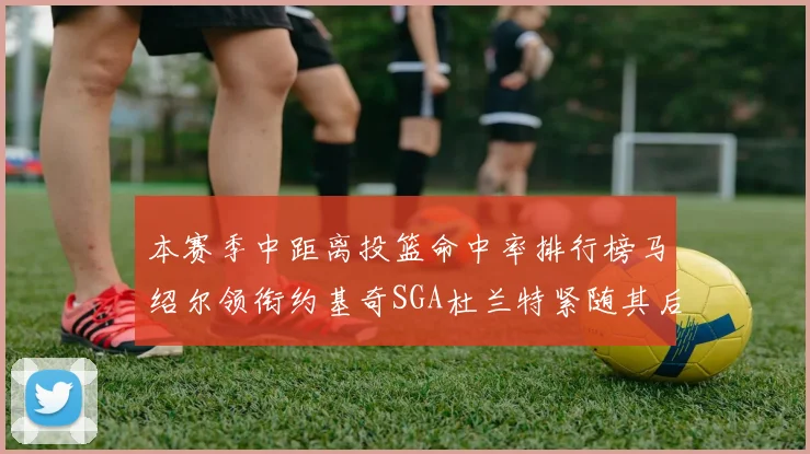 本赛季中距离投篮命中率排行榜马绍尔领衔约基奇SGA杜兰特紧随其后