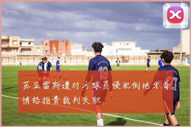 苏亚雷斯遭对方球员侵犯倒地牙哥愤怒指责裁判失职