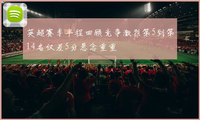 英超赛季半程回顾竞争激烈第5到第14名仅差5分悬念重重