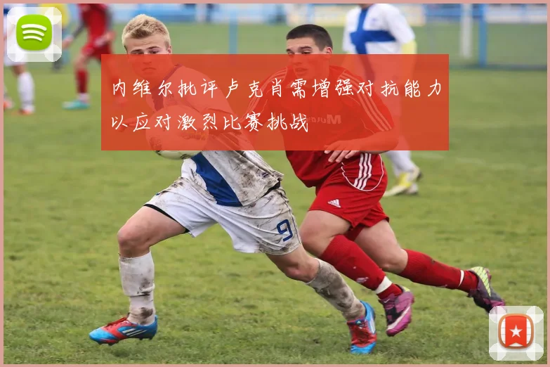 内维尔批评卢克肖需增强对抗能力以应对激烈比赛挑战