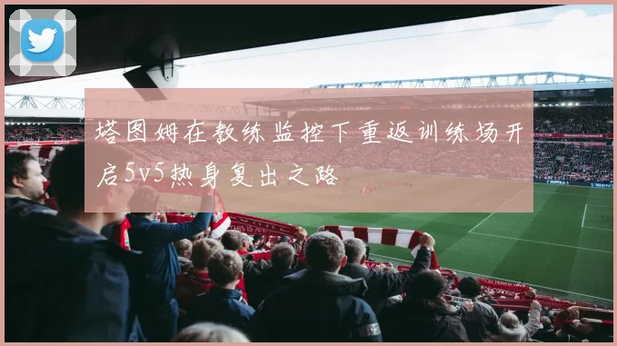 塔图姆在教练监控下重返训练场开启5v5热身复出之路