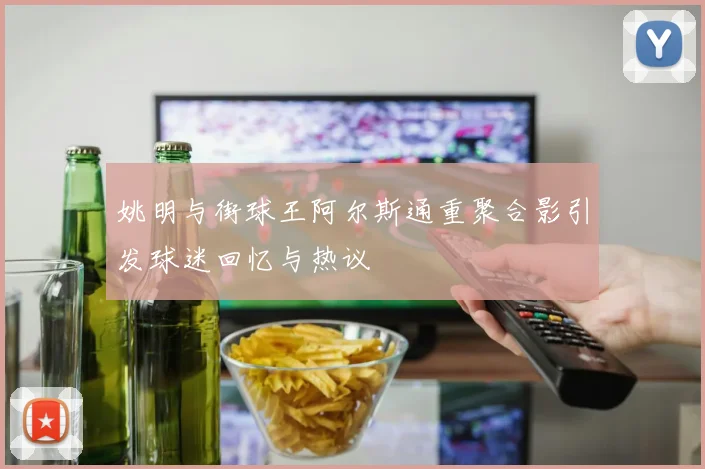 姚明与街球王阿尔斯通重聚合影引发球迷回忆与热议