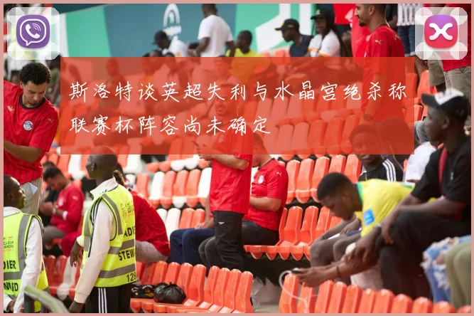 斯洛特谈英超失利与水晶宫绝杀称联赛杯阵容尚未确定
