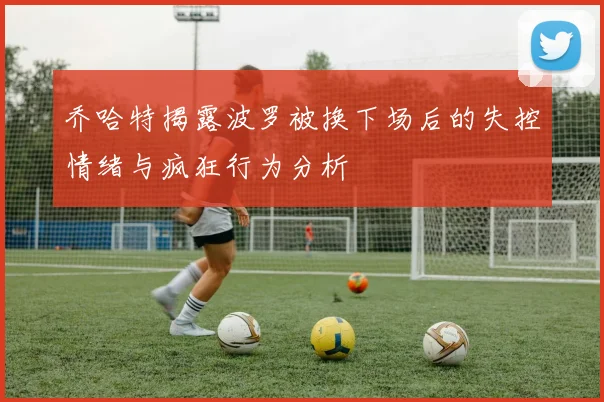 乔哈特揭露波罗被换下场后的失控情绪与疯狂行为分析