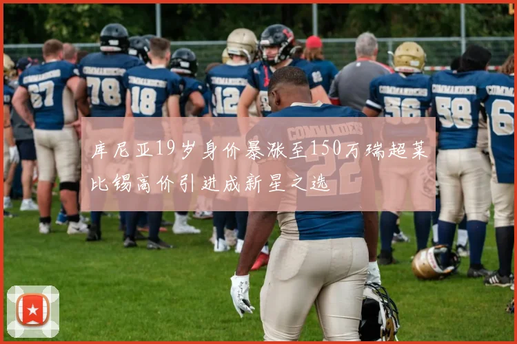 库尼亚19岁身价暴涨至150万瑞超莱比锡高价引进成新星之选
