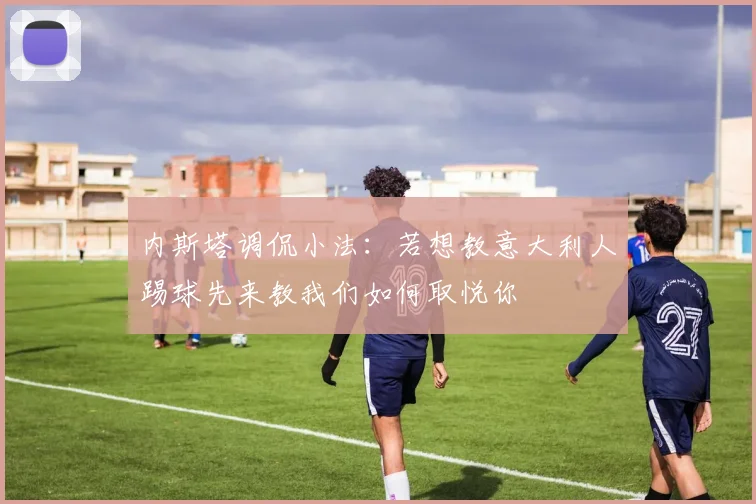 内斯塔调侃小法:若想教意大利人踢球先来教我们如何取悦你