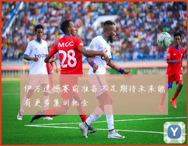 伊万遗憾赛前准备不足期待未来能有更多集训机会