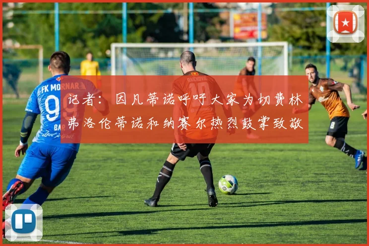 记者：因凡蒂诺呼吁大家为切费林弗洛伦蒂诺和纳赛尔热烈鼓掌致敬