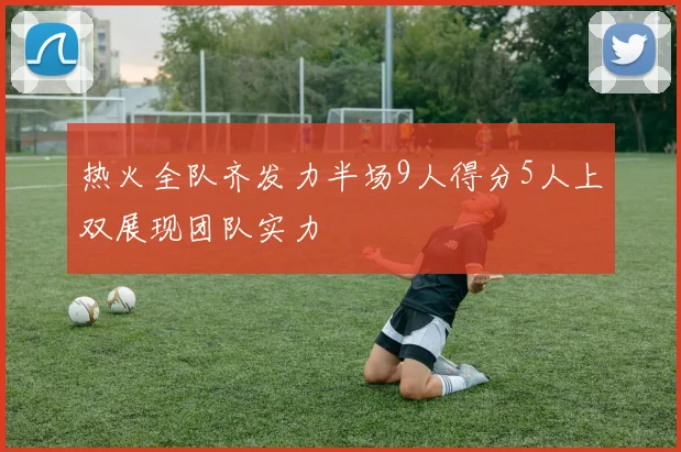 热火全队齐发力半场9人得分5人上双展现团队实力