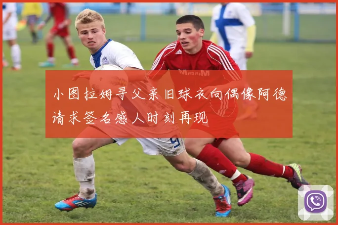 小图拉姆寻父亲旧球衣向偶像阿德请求签名感人时刻再现