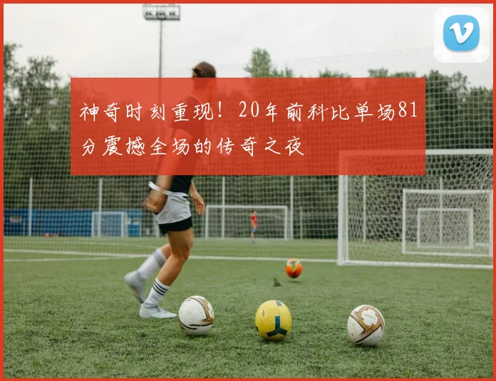 神奇时刻重现!20年前科比单场81分震撼全场的传奇之夜