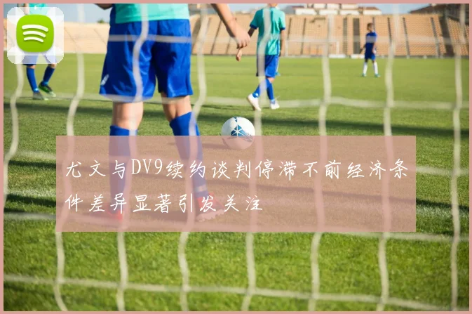 尤文与DV9续约谈判停滞不前经济条件差异显著引发关注