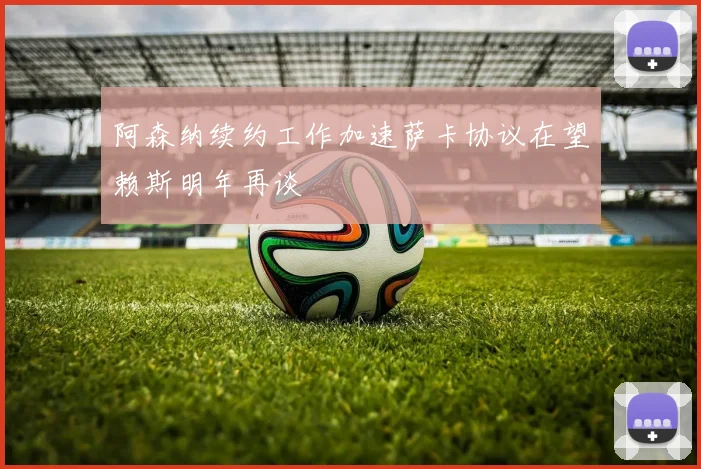 阿森纳续约工作加速萨卡协议在望赖斯明年再谈