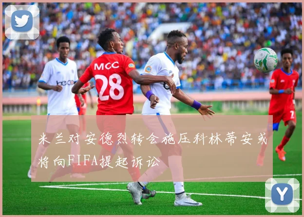 米兰对安德烈转会施压科林蒂安或将向FIFA提起诉讼