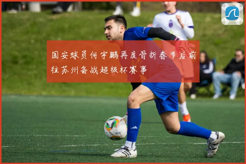 国安球员何宇鹏再度骨折春节后前往苏州备战超级杯赛事