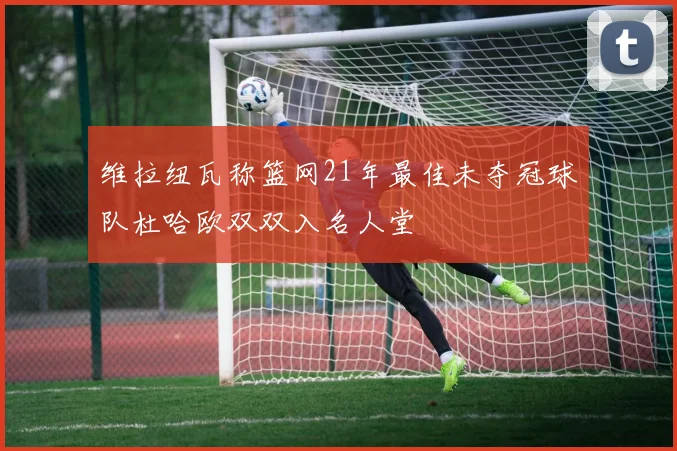 维拉纽瓦称篮网21年最佳未夺冠球队杜哈欧双双入名人堂