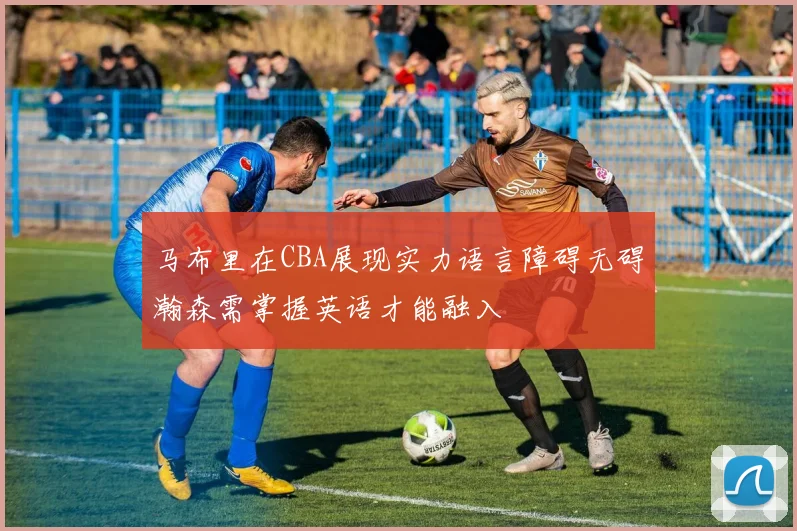 马布里在CBA展现实力语言障碍无碍瀚森需掌握英语才能融入