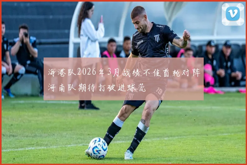 海港队2026年3月战绩不佳首轮对阵河南队期待打破进球荒