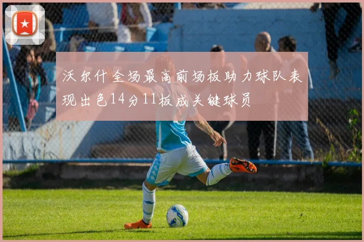 沃尔什全场最高前场板助力球队表现出色14分11板成关键球员