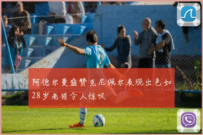 阿德尔曼盛赞克尼佩尔表现出色如28岁老将令人惊叹