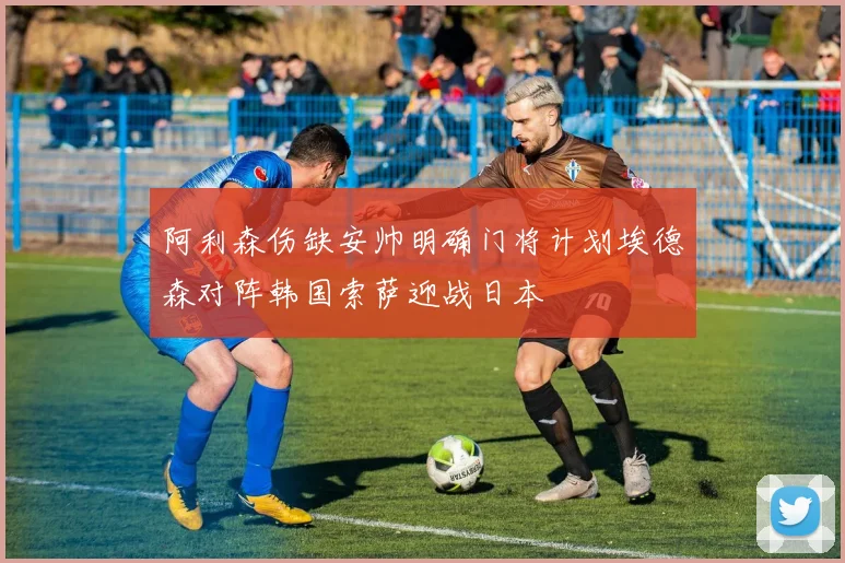 阿利森伤缺安帅明确门将计划埃德森对阵韩国索萨迎战日本