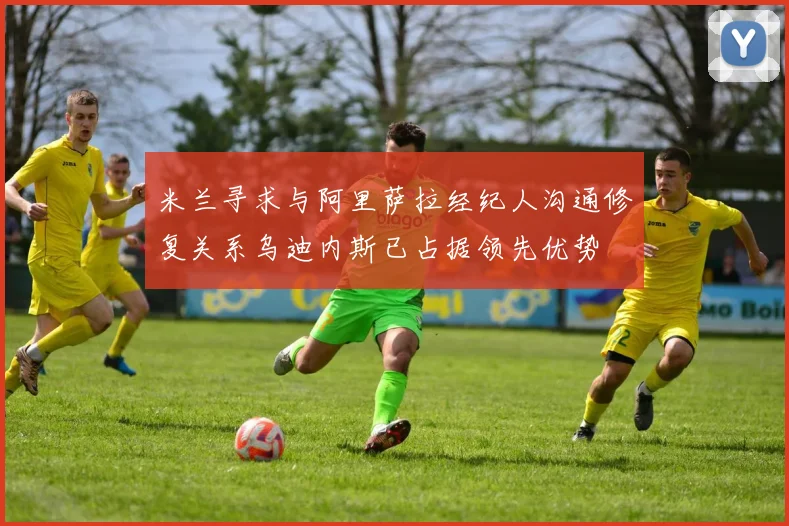 米兰寻求与阿里萨拉经纪人沟通修复关系乌迪内斯已占据领先优势