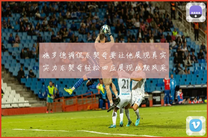 施罗德调侃东契奇要让他展现真实实力东契奇轻松回应展现幽默风采