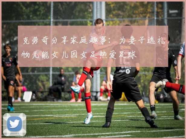 克劳奇分享家庭趣事：为妻子选礼物无能女儿因女足热爱足球