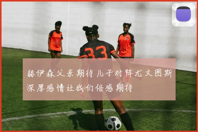 赫伊森父亲期待儿子对阵尤文图斯深厚感情让我们倍感期待