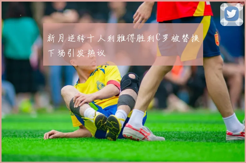 新月逆转十人利雅得胜利C罗被替换下场引发热议