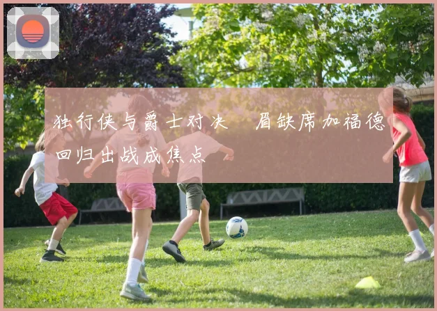 独行侠与爵士对决濃眉缺席加福德回归出战成焦点