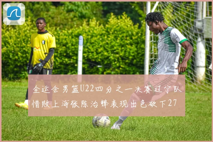 全运会男篮U22四分之一决赛辽宁队惜败上海张陈治锋表现出色砍下27分23篮板5盖帽